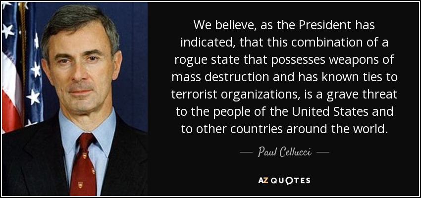 We believe, as the President has indicated, that this combination of a rogue state that possesses weapons of mass destruction and has known ties to terrorist organizations, is a grave threat to the people of the United States and to other countries around the world. - Paul Cellucci