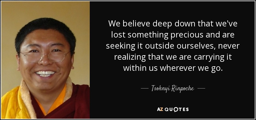 We believe deep down that we've lost something precious and are seeking it outside ourselves, never realizing that we are carrying it within us wherever we go. - Tsoknyi Rinpoche