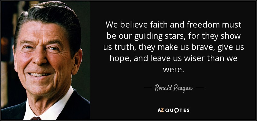 We believe faith and freedom must be our guiding stars, for they show us truth, they make us brave, give us hope, and leave us wiser than we were. - Ronald Reagan