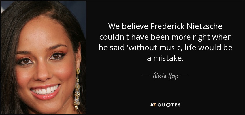 We believe Frederick Nietzsche couldn't have been more right when he said 'without music, life would be a mistake. - Alicia Keys