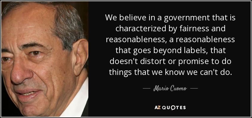 We believe in a government that is characterized by fairness and reasonableness, a reasonableness that goes beyond labels, that doesn't distort or promise to do things that we know we can't do. - Mario Cuomo