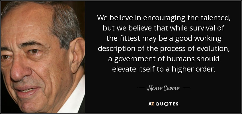 We believe in encouraging the talented, but we believe that while survival of the fittest may be a good working description of the process of evolution, a government of humans should elevate itself to a higher order. - Mario Cuomo