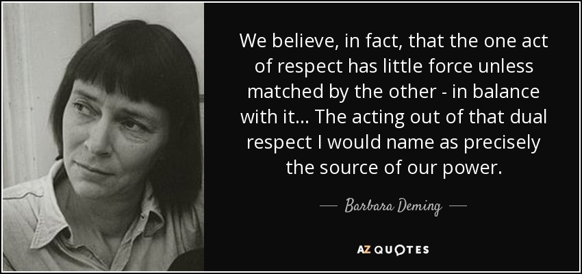 We believe, in fact, that the one act of respect has little force unless matched by the other - in balance with it... The acting out of that dual respect I would name as precisely the source of our power. - Barbara Deming