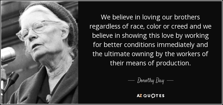 We believe in loving our brothers regardless of race, color or creed and we believe in showing this love by working for better conditions immediately and the ultimate owning by the workers of their means of production. - Dorothy Day