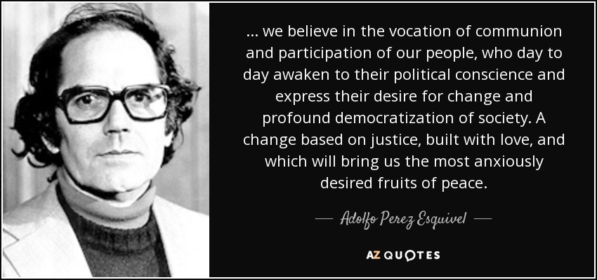 ... we believe in the vocation of communion and participation of our people, who day to day awaken to their political conscience and express their desire for change and profound democratization of society. A change based on justice, built with love, and which will bring us the most anxiously desired fruits of peace. - Adolfo Perez Esquivel