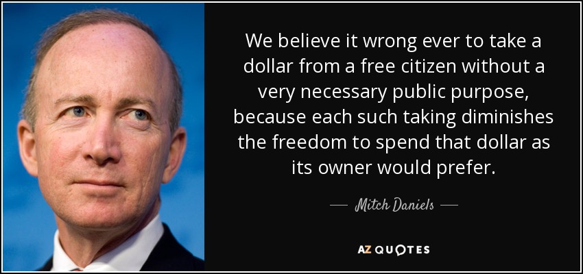 We believe it wrong ever to take a dollar from a free citizen without a very necessary public purpose, because each such taking diminishes the freedom to spend that dollar as its owner would prefer. - Mitch Daniels