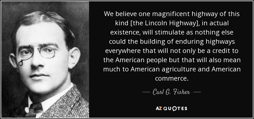 We believe one magnificent highway of this kind [the Lincoln Highway], in actual existence, will stimulate as nothing else could the building of enduring highways everywhere that will not only be a credit to the American people but that will also mean much to American agriculture and American commerce. - Carl G. Fisher
