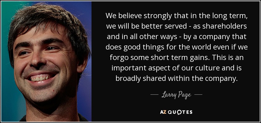 We believe strongly that in the long term, we will be better served - as shareholders and in all other ways - by a company that does good things for the world even if we forgo some short term gains. This is an important aspect of our culture and is broadly shared within the company. - Larry Page