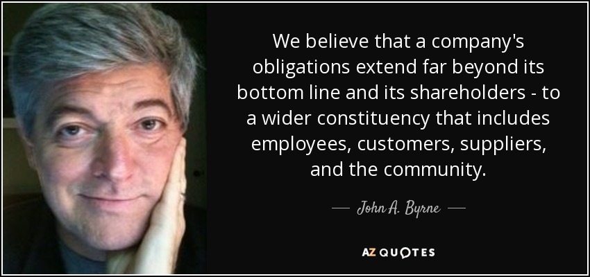 We believe that a company's obligations extend far beyond its bottom line and its shareholders - to a wider constituency that includes employees, customers, suppliers, and the community. - John A. Byrne
