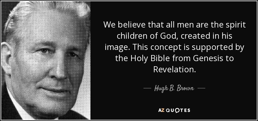 We believe that all men are the spirit children of God, created in his image. This concept is supported by the Holy Bible from Genesis to Revelation. - Hugh B. Brown