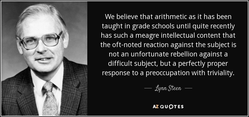 We believe that arithmetic as it has been taught in grade schools until quite recently has such a meagre intellectual content that the oft-noted reaction against the subject is not an unfortunate rebellion against a difficult subject, but a perfectly proper response to a preoccupation with triviality. - Lynn Steen