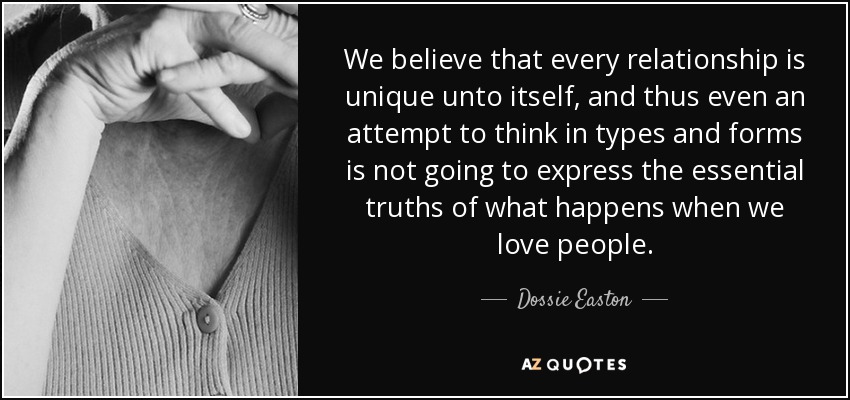 We believe that every relationship is unique unto itself, and thus even an attempt to think in types and forms is not going to express the essential truths of what happens when we love people. - Dossie Easton