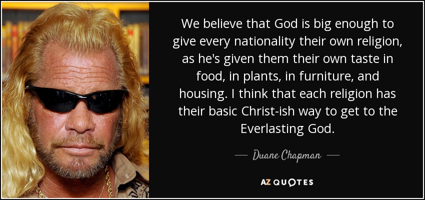 We believe that God is big enough to give every nationality their own religion, as he's given them their own taste in food, in plants, in furniture, and housing. I think that each religion has their basic Christ-ish way to get to the Everlasting God. - Duane Chapman