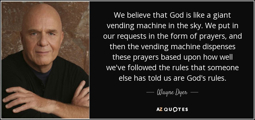 We believe that God is like a giant vending machine in the sky. We put in our requests in the form of prayers, and then the vending machine dispenses these prayers based upon how well we've followed the rules that someone else has told us are God's rules. - Wayne Dyer