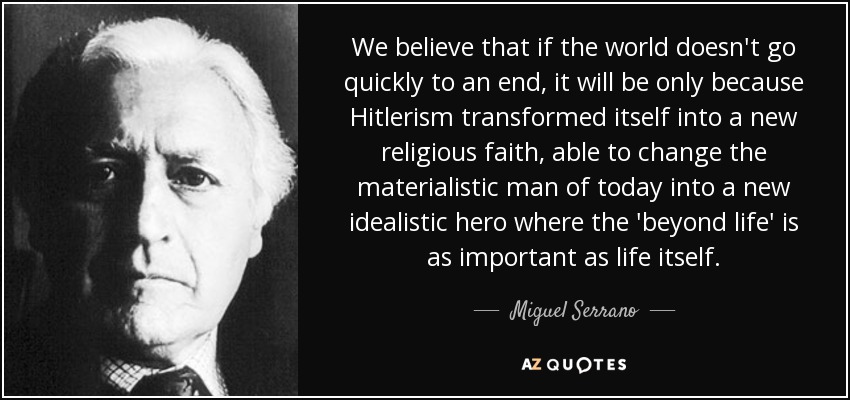 We believe that if the world doesn't go quickly to an end, it will be only because Hitlerism transformed itself into a new religious faith, able to change the materialistic man of today into a new idealistic hero where the 'beyond life' is as important as life itself. - Miguel Serrano