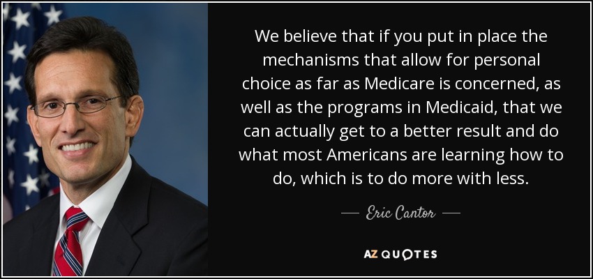 We believe that if you put in place the mechanisms that allow for personal choice as far as Medicare is concerned, as well as the programs in Medicaid, that we can actually get to a better result and do what most Americans are learning how to do, which is to do more with less. - Eric Cantor