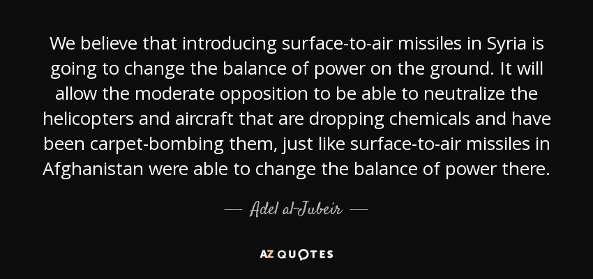 We believe that introducing surface-to-air missiles in Syria is going to change the balance of power on the ground. It will allow the moderate opposition to be able to neutralize the helicopters and aircraft that are dropping chemicals and have been carpet-bombing them, just like surface-to-air missiles in Afghanistan were able to change the balance of power there. - Adel al-Jubeir