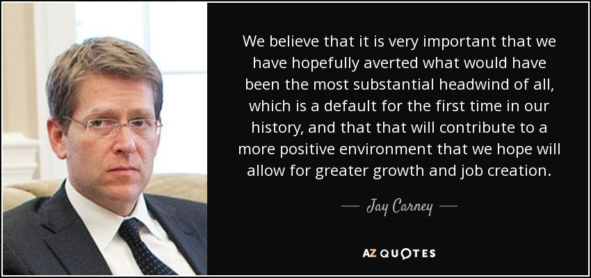 We believe that it is very important that we have hopefully averted what would have been the most substantial headwind of all, which is a default for the first time in our history, and that that will contribute to a more positive environment that we hope will allow for greater growth and job creation. - Jay Carney