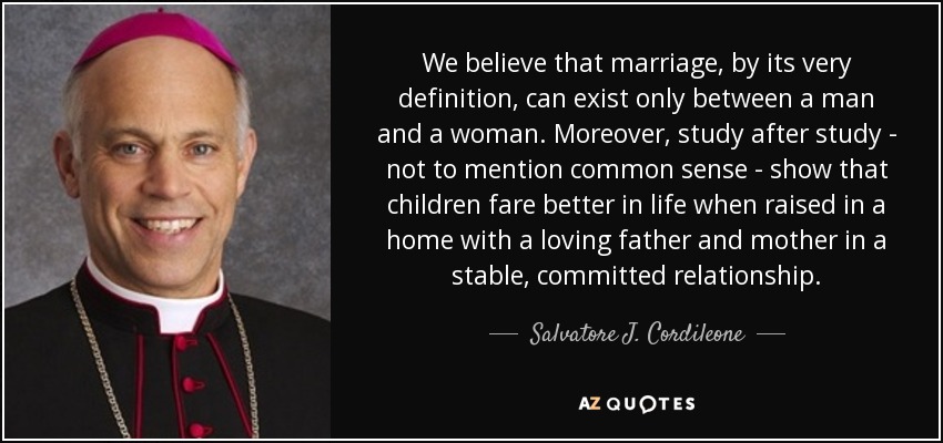 We believe that marriage, by its very definition, can exist only between a man and a woman. Moreover, study after study - not to mention common sense - show that children fare better in life when raised in a home with a loving father and mother in a stable, committed relationship. - Salvatore J. Cordileone