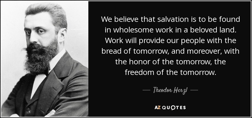 We believe that salvation is to be found in wholesome work in a beloved land. Work will provide our people with the bread of tomorrow, and moreover, with the honor of the tomorrow, the freedom of the tomorrow. - Theodor Herzl
