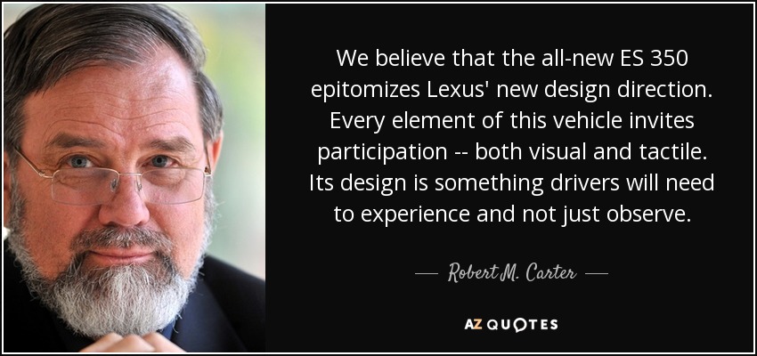 We believe that the all-new ES 350 epitomizes Lexus' new design direction. Every element of this vehicle invites participation -- both visual and tactile. Its design is something drivers will need to experience and not just observe. - Robert M. Carter