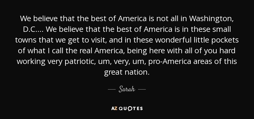 We believe that the best of America is not all in Washington, D.C. ... We believe that the best of America is in these small towns that we get to visit, and in these wonderful little pockets of what I call the real America, being here with all of you hard working very patriotic, um, very, um, pro-America areas of this great nation. - Sarah