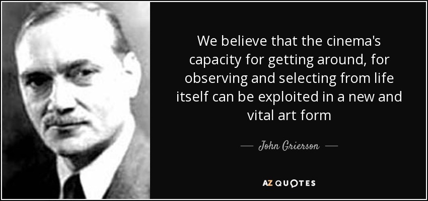 We believe that the cinema's capacity for getting around, for observing and selecting from life itself can be exploited in a new and vital art form - John Grierson