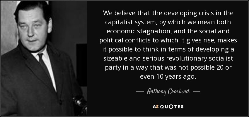 We believe that the developing crisis in the capitalist system, by which we mean both economic stagnation, and the social and political conflicts to which it gives rise, makes it possible to think in terms of developing a sizeable and serious revolutionary socialist party in a way that was not possible 20 or even 10 years ago. - Anthony Crosland