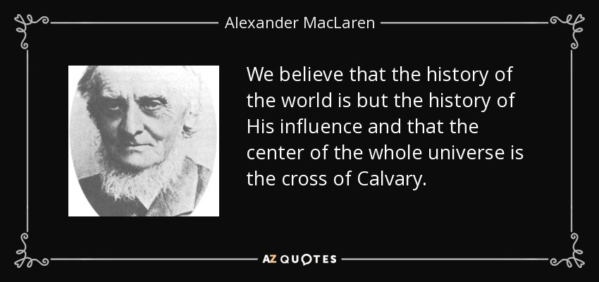 We believe that the history of the world is but the history of His influence and that the center of the whole universe is the cross of Calvary. - Alexander MacLaren