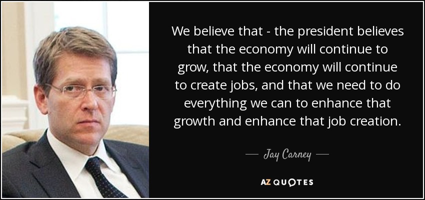 We believe that - the president believes that the economy will continue to grow, that the economy will continue to create jobs, and that we need to do everything we can to enhance that growth and enhance that job creation. - Jay Carney