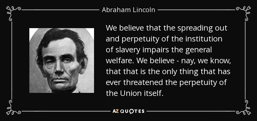 We believe that the spreading out and perpetuity of the institution of slavery impairs the general welfare. We believe - nay, we know, that that is the only thing that has ever threatened the perpetuity of the Union itself. - Abraham Lincoln