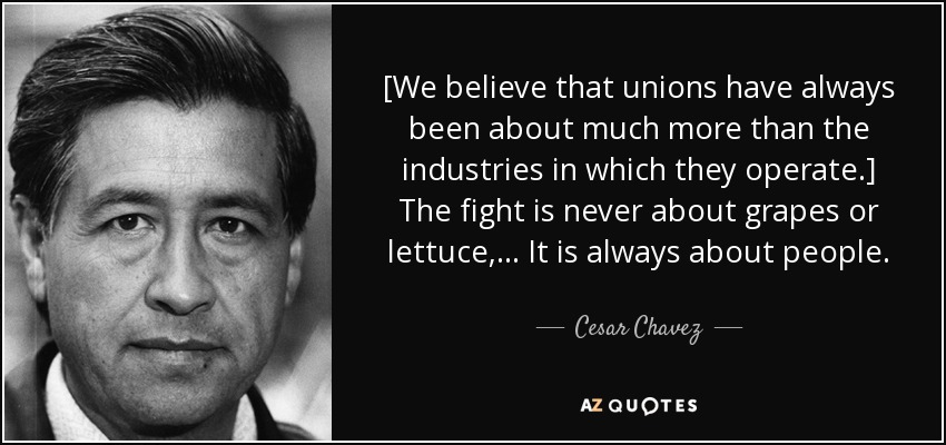 [We believe that unions have always been about much more than the industries in which they operate.] The fight is never about grapes or lettuce, ... It is always about people. - Cesar Chavez