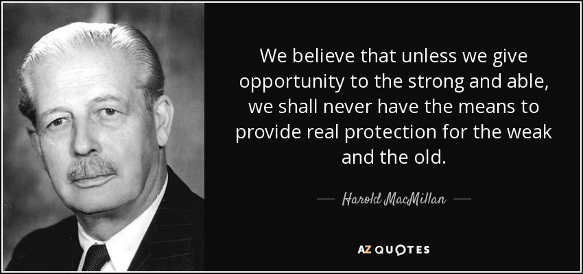 We believe that unless we give opportunity to the strong and able, we shall never have the means to provide real protection for the weak and the old. - Harold MacMillan