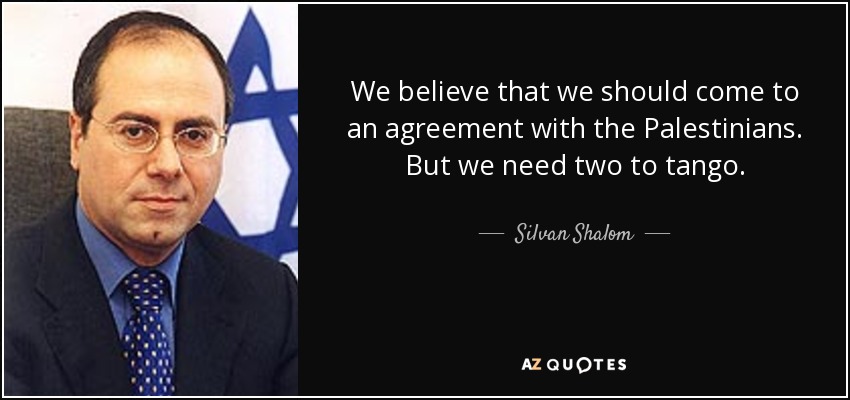 We believe that we should come to an agreement with the Palestinians. But we need two to tango. - Silvan Shalom