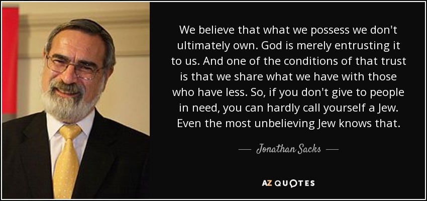 We believe that what we possess we don't ultimately own. God is merely entrusting it to us. And one of the conditions of that trust is that we share what we have with those who have less. So, if you don't give to people in need, you can hardly call yourself a Jew. Even the most unbelieving Jew knows that. - Jonathan Sacks