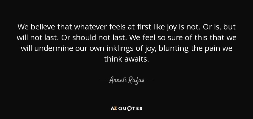 We believe that whatever feels at first like joy is not. Or is, but will not last. Or should not last. We feel so sure of this that we will undermine our own inklings of joy, blunting the pain we think awaits. - Anneli Rufus