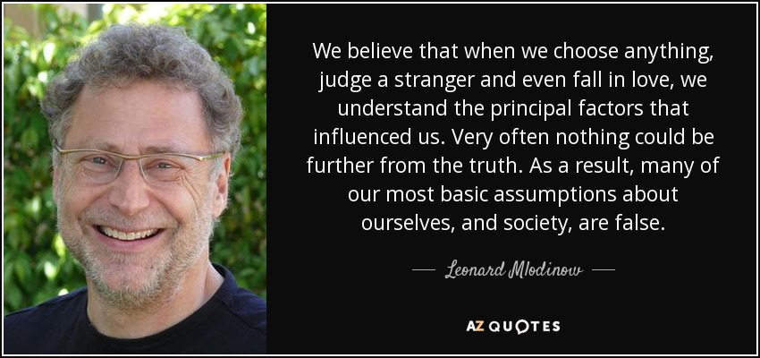 We believe that when we choose anything, judge a stranger and even fall in love, we understand the principal factors that influenced us. Very often nothing could be further from the truth. As a result, many of our most basic assumptions about ourselves, and society, are false. - Leonard Mlodinow
