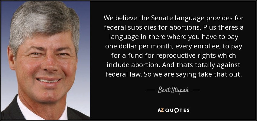 We believe the Senate language provides for federal subsidies for abortions. Plus theres a language in there where you have to pay one dollar per month, every enrollee, to pay for a fund for reproductive rights which include abortion. And thats totally against federal law. So we are saying take that out. - Bart Stupak