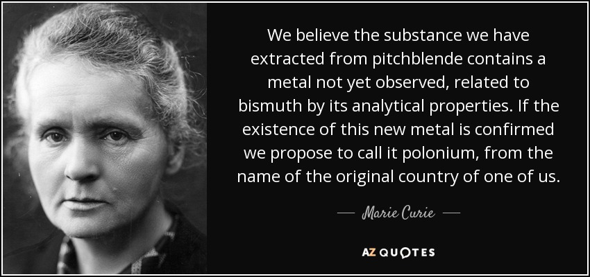 We believe the substance we have extracted from pitchblende contains a metal not yet observed, related to bismuth by its analytical properties. If the existence of this new metal is confirmed we propose to call it polonium, from the name of the original country of one of us. - Marie Curie