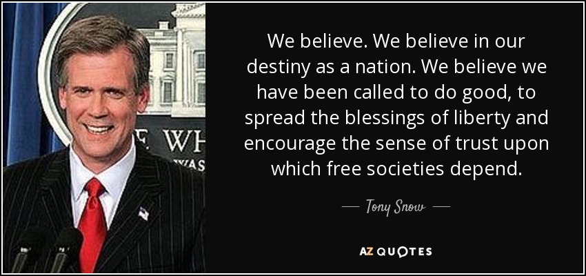 We believe. We believe in our destiny as a nation. We believe we have been called to do good, to spread the blessings of liberty and encourage the sense of trust upon which free societies depend. - Tony Snow