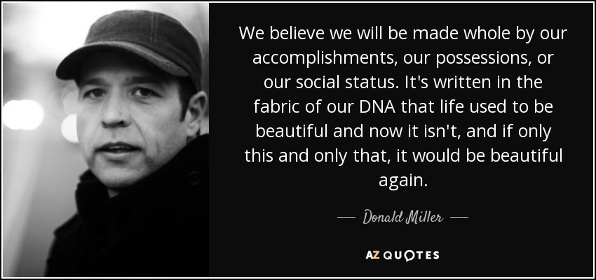 We believe we will be made whole by our accomplishments, our possessions, or our social status. It's written in the fabric of our DNA that life used to be beautiful and now it isn't, and if only this and only that, it would be beautiful again. - Donald Miller