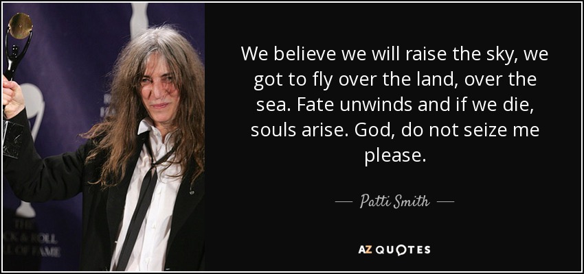 We believe we will raise the sky, we got to fly over the land, over the sea. Fate unwinds and if we die, souls arise. God, do not seize me please. - Patti Smith