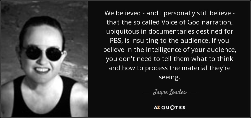 We believed - and I personally still believe - that the so called Voice of God narration, ubiquitous in documentaries destined for PBS, is insulting to the audience. If you believe in the intelligence of your audience, you don't need to tell them what to think and how to process the material they're seeing. - Jayne Loader