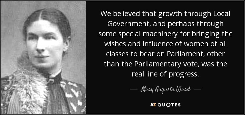 We believed that growth through Local Government, and perhaps through some special machinery for bringing the wishes and influence of women of all classes to bear on Parliament, other than the Parliamentary vote, was the real line of progress. - Mary Augusta Ward