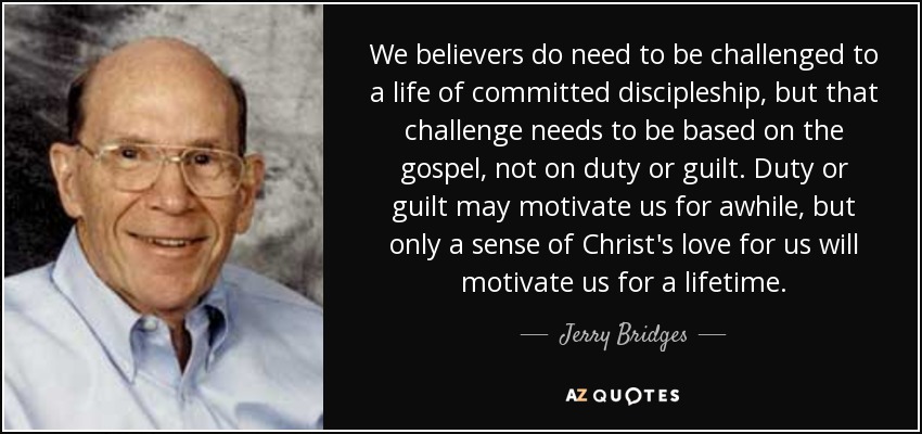 We believers do need to be challenged to a life of committed discipleship, but that challenge needs to be based on the gospel, not on duty or guilt. Duty or guilt may motivate us for awhile, but only a sense of Christ's love for us will motivate us for a lifetime. - Jerry Bridges