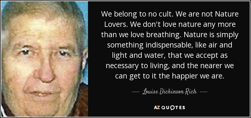 We belong to no cult. We are not Nature Lovers. We don't love nature any more than we love breathing. Nature is simply something indispensable, like air and light and water, that we accept as necessary to living, and the nearer we can get to it the happier we are. - Louise Dickinson Rich