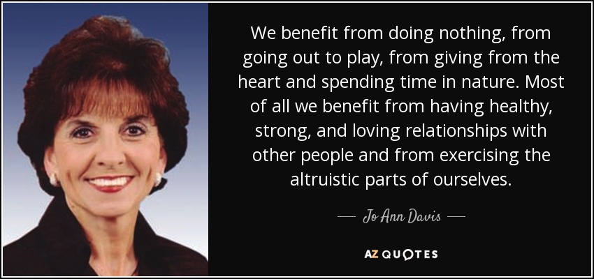 We benefit from doing nothing, from going out to play, from giving from the heart and spending time in nature. Most of all we benefit from having healthy, strong, and loving relationships with other people and from exercising the altruistic parts of ourselves. - Jo Ann Davis