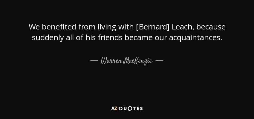 We benefited from living with [Bernard] Leach, because suddenly all of his friends became our acquaintances. - Warren MacKenzie