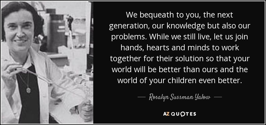 We bequeath to you, the next generation, our knowledge but also our problems. While we still live, let us join hands, hearts and minds to work together for their solution so that your world will be better than ours and the world of your children even better. - Rosalyn Sussman Yalow