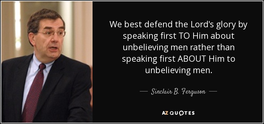 We best defend the Lord's glory by speaking first TO Him about unbelieving men rather than speaking first ABOUT Him to unbelieving men. - Sinclair B. Ferguson